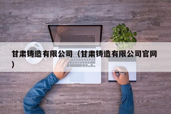 甘肅鑄造有限公司（甘肅鑄造有限公司官網(wǎng) ）